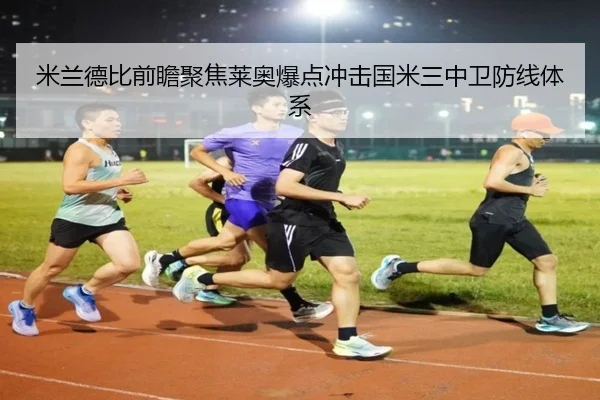 米兰德比前瞻聚焦莱奥爆点冲击国米三中卫防线体系