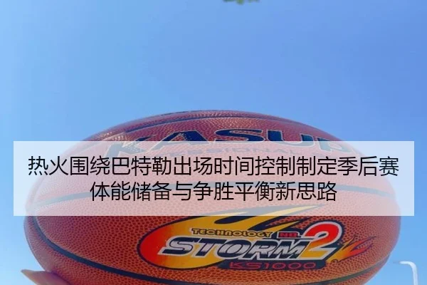 热火围绕巴特勒出场时间控制制定季后赛体能储备与争胜平衡新思路