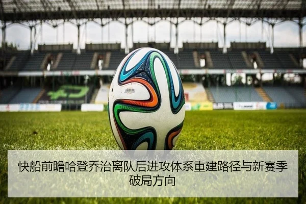 快船前瞻哈登乔治离队后进攻体系重建路径与新赛季破局方向