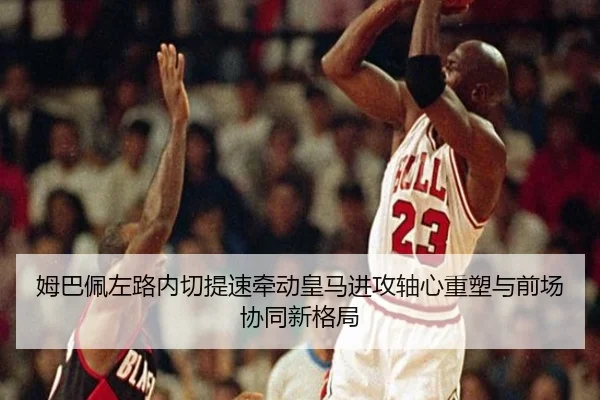 姆巴佩左路内切提速牵动皇马进攻轴心重塑与前场协同新格局