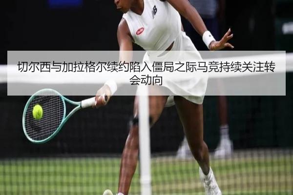 切尔西与加拉格尔续约陷入僵局之际马竞持续关注转会动向